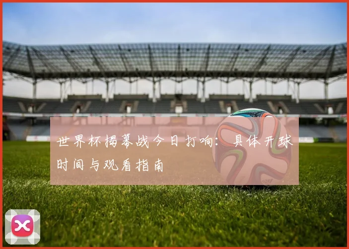 世界杯揭幕战今日打响：具体开球时间与观看指南