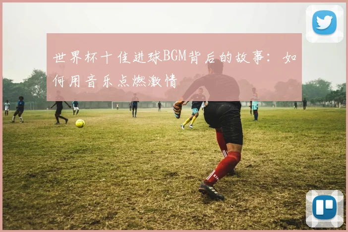 世界杯十佳进球BGM背后的故事：如何用音乐点燃激情