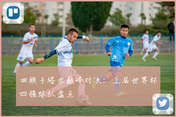 回顾卡塔尔巅峰对决：上届世界杯四强球队盘点