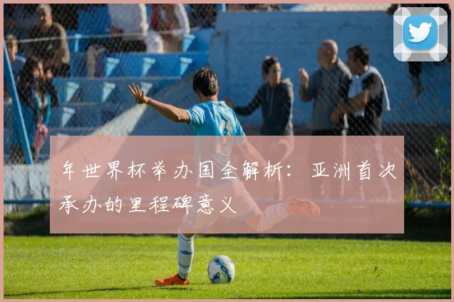 年世界杯举办国全解析：亚洲首次承办的里程碑意义