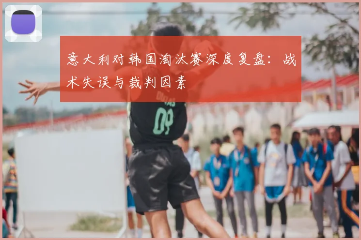 意大利对韩国淘汰赛深度复盘：战术失误与裁判因素
